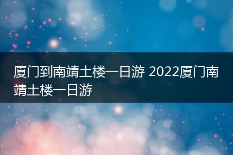 厦门到南靖土楼一日游 2022厦门南靖土楼一日游