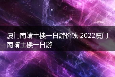 厦门南靖土楼一日游价钱 2022厦门南靖土楼一日游