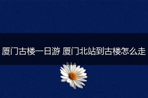 厦门古楼一日游 厦门北站到古楼怎么走