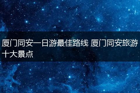 厦门同安一日游最佳路线 厦门同安旅游十大景点