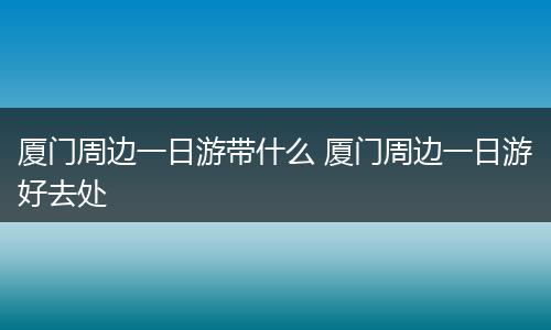 厦门周边一日游带什么 厦门周边一日游好去处