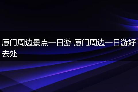 厦门周边景点一日游 厦门周边一日游好去处