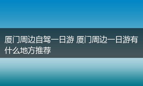 厦门周边自驾一日游 厦门周边一日游有什么地方推荐