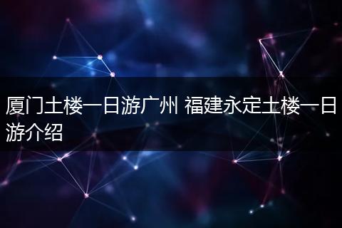 厦门土楼一日游广州 福建永定土楼一日游介绍