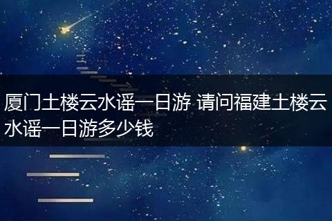 厦门土楼云水谣一日游 请问福建土楼云水谣一日游多少钱