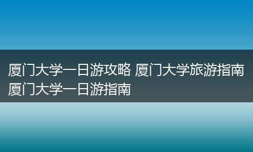 厦门大学一日游攻略 厦门大学旅游指南厦门大学一日游指南