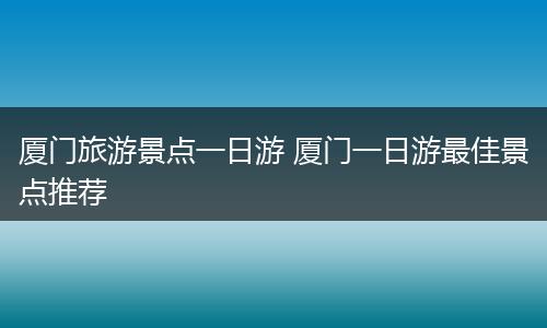 厦门旅游景点一日游 厦门一日游最佳景点推荐