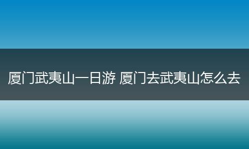厦门武夷山一日游 厦门去武夷山怎么去