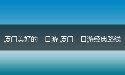 厦门美好的一日游 厦门一日游经典路线