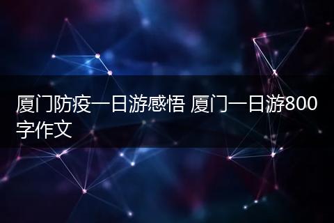 厦门防疫一日游感悟 厦门一日游800字作文