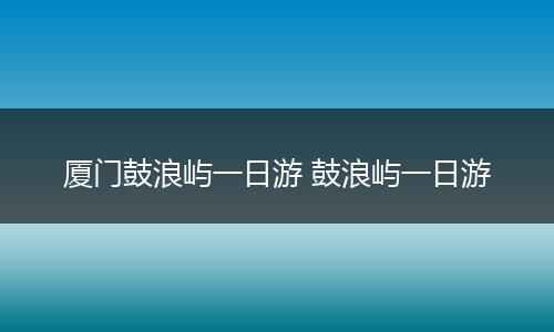 厦门鼓浪屿一日游 鼓浪屿一日游