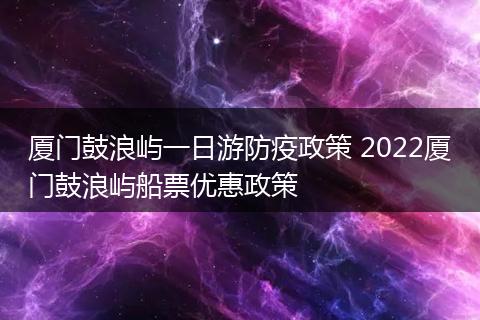 厦门鼓浪屿一日游防疫政策 2022厦门鼓浪屿船票优惠政策