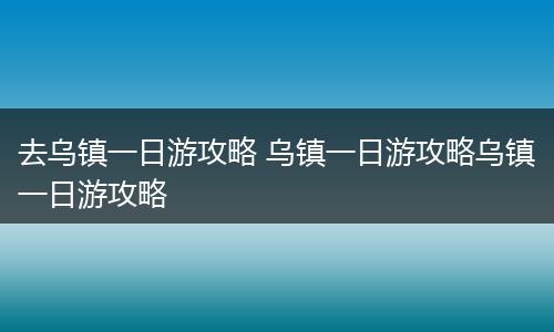 去乌镇一日游攻略 乌镇一日游攻略乌镇一日游攻略