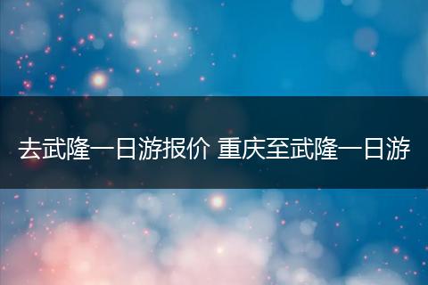 去武隆一日游报价 重庆至武隆一日游