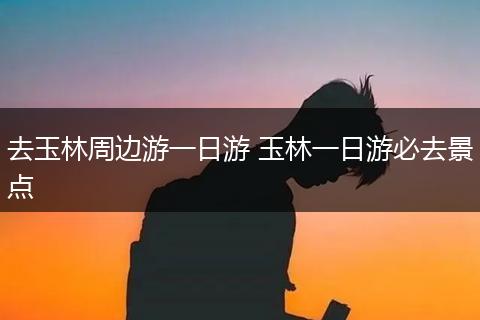 去玉林周边游一日游 玉林一日游必去景点