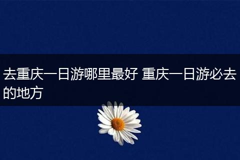 去重庆一日游哪里最好 重庆一日游必去的地方