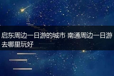 启东周边一日游的城市 南通周边一日游去哪里玩好