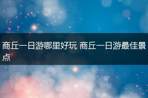 商丘一日游哪里好玩 商丘一日游最佳景点