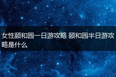 女性颐和园一日游攻略 颐和园半日游攻略是什么