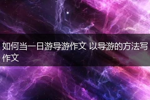 如何当一日游导游作文 以导游的方法写作文