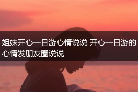 姐妹开心一日游心情说说 开心一日游的心情发朋友圈说说