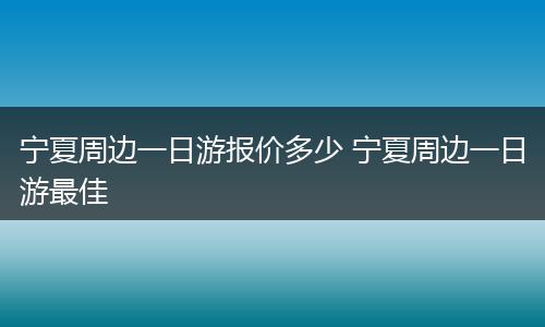宁夏周边一日游报价多少 宁夏周边一日游最佳