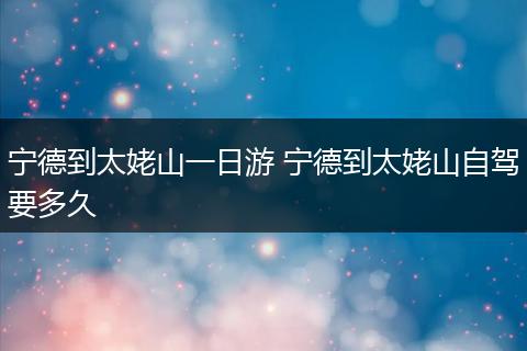 宁德到太姥山一日游 宁德到太姥山自驾要多久