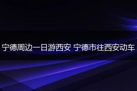 宁德周边一日游西安 宁德市往西安动车