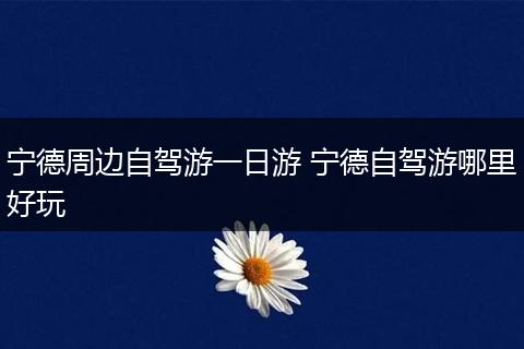 宁德周边自驾游一日游 宁德自驾游哪里好玩
