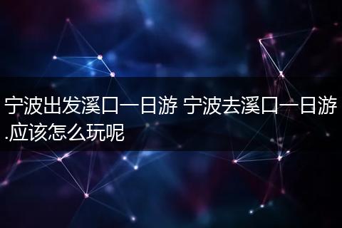 宁波出发溪口一日游 宁波去溪口一日游.应该怎么玩呢