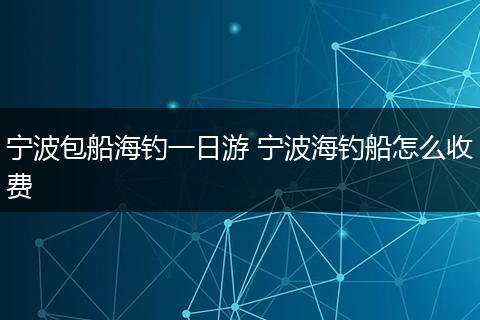 宁波包船海钓一日游 宁波海钓船怎么收费