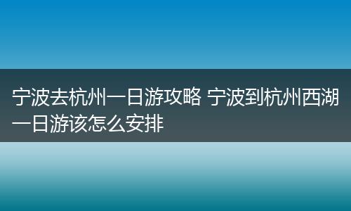 宁波去杭州一日游攻略 宁波到杭州西湖一日游该怎么安排