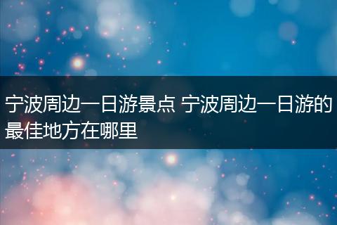 宁波周边一日游景点 宁波周边一日游的最佳地方在哪里