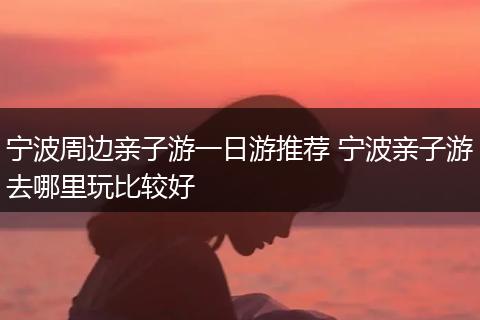 宁波周边亲子游一日游推荐 宁波亲子游去哪里玩比较好