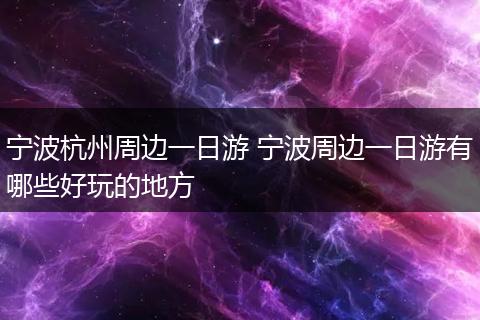 宁波杭州周边一日游 宁波周边一日游有哪些好玩的地方