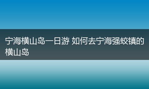 宁海横山岛一日游 如何去宁海强蛟镇的横山岛