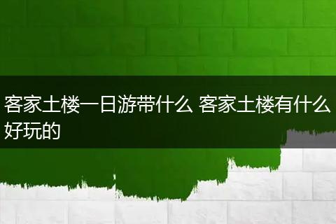 客家土楼一日游带什么 客家土楼有什么好玩的
