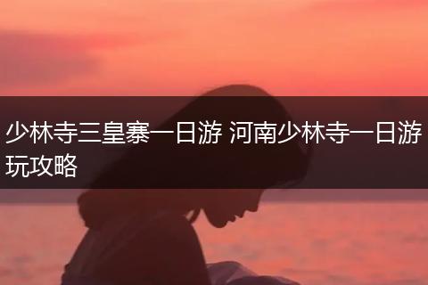 少林寺三皇寨一日游 河南少林寺一日游玩攻略