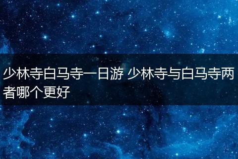 少林寺白马寺一日游 少林寺与白马寺两者哪个更好
