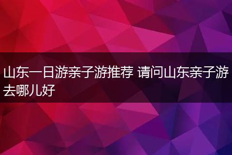 山东一日游亲子游推荐 请问山东亲子游去哪儿好