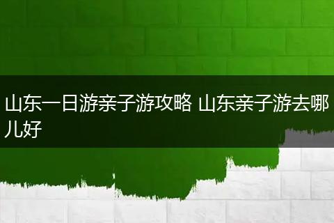 山东一日游亲子游攻略 山东亲子游去哪儿好