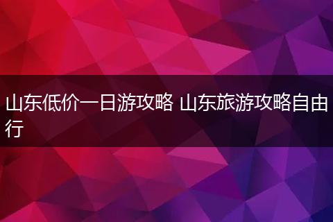 山东低价一日游攻略 山东旅游攻略自由行