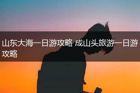 山东大海一日游攻略 成山头旅游一日游攻略