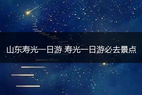 山东寿光一日游 寿光一日游必去景点