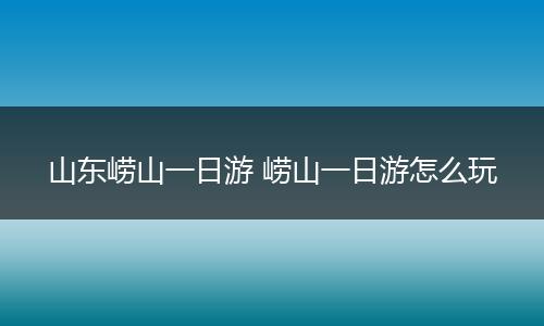 山东崂山一日游 崂山一日游怎么玩