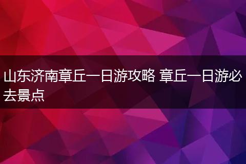 山东济南章丘一日游攻略 章丘一日游必去景点