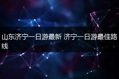 山东济宁一日游最新 济宁一日游最佳路线