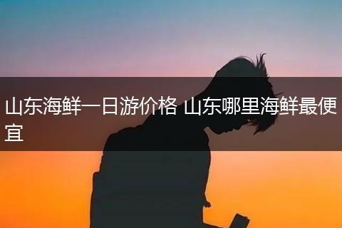 山东海鲜一日游价格 山东哪里海鲜最便宜