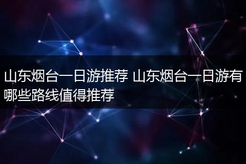 山东烟台一日游推荐 山东烟台一日游有哪些路线值得推荐