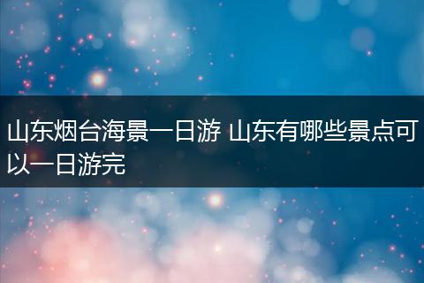 山东烟台海景一日游 山东有哪些景点可以一日游完